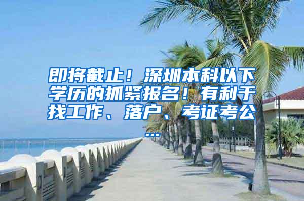 即将截止！深圳本科以下学历的抓紧报名！有利于找工作、落户、考证考公...