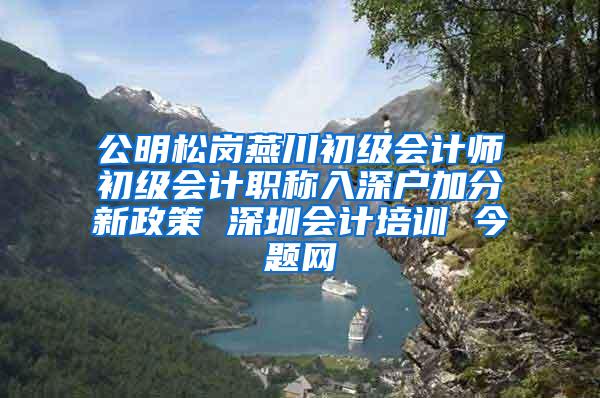 公明松岗燕川初级会计师初级会计职称入深户加分新政策 深圳会计培训 今题网