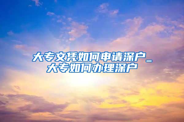 大专文凭如何申请深户_大专如何办理深户