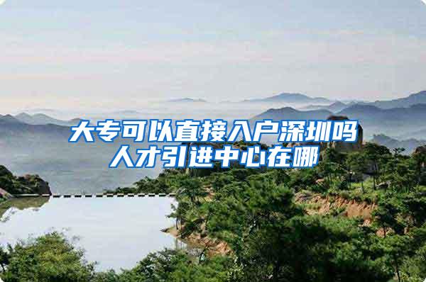 大专可以直接入户深圳吗人才引进中心在哪