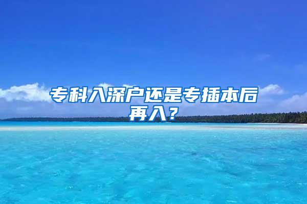 专科入深户还是专插本后再入？