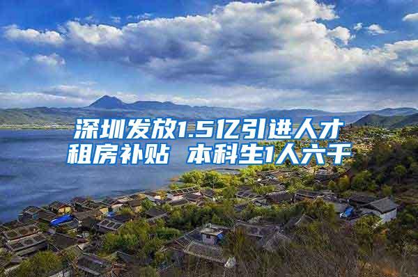 深圳发放1.5亿引进人才租房补贴 本科生1人六千