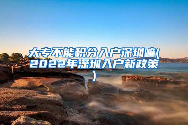 大专不能积分入户深圳嘛(2022年深圳入户新政策)