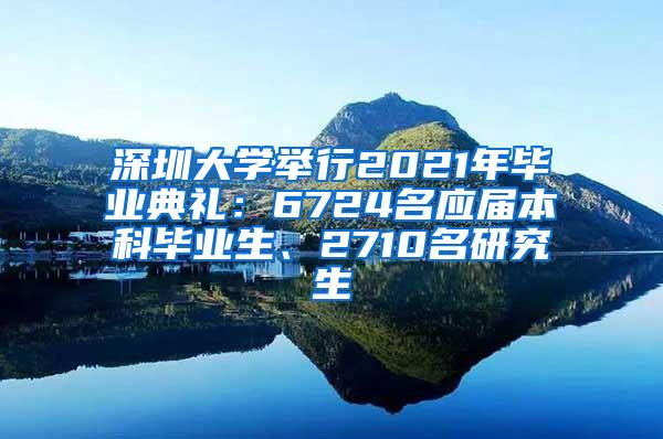 深圳大学举行2021年毕业典礼：6724名应届本科毕业生、2710名研究生