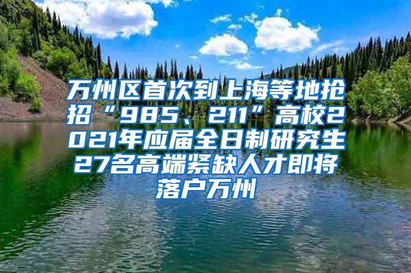 万州区首次到上海等地抢招“985、211”高校2021年应届全日制研究生27名高端紧缺人才即将落户万州