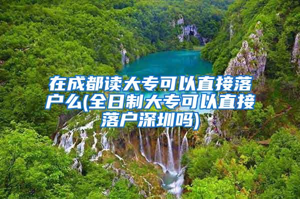 在成都读大专可以直接落户么(全日制大专可以直接落户深圳吗)