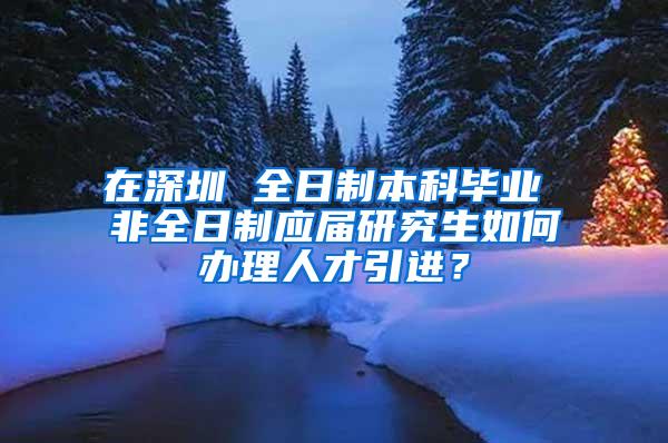 在深圳 全日制本科毕业 非全日制应届研究生如何办理人才引进？