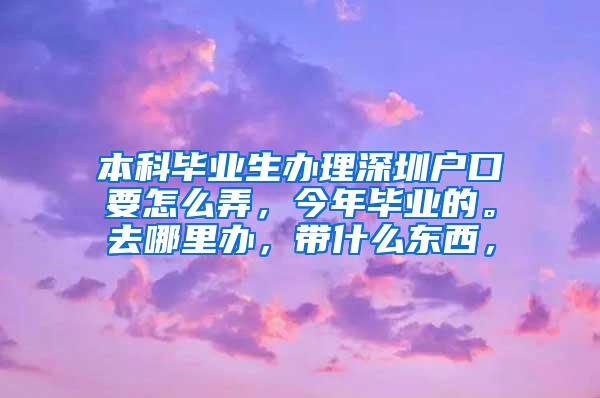 本科毕业生办理深圳户口要怎么弄，今年毕业的。去哪里办，带什么东西，