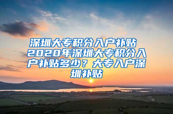深圳大专积分入户补贴 2020年深圳大专积分入户补贴多少？大专入户深圳补贴