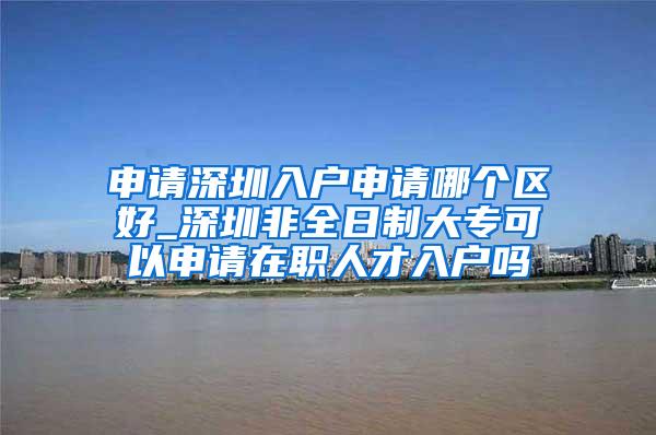 申请深圳入户申请哪个区好_深圳非全日制大专可以申请在职人才入户吗