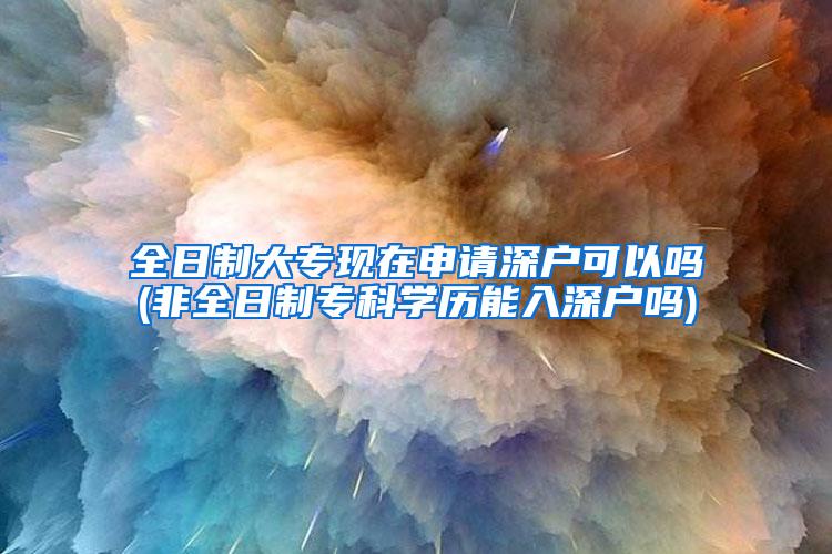 全日制大专现在申请深户可以吗(非全日制专科学历能入深户吗)