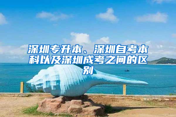 深圳专升本、深圳自考本科以及深圳成考之间的区别