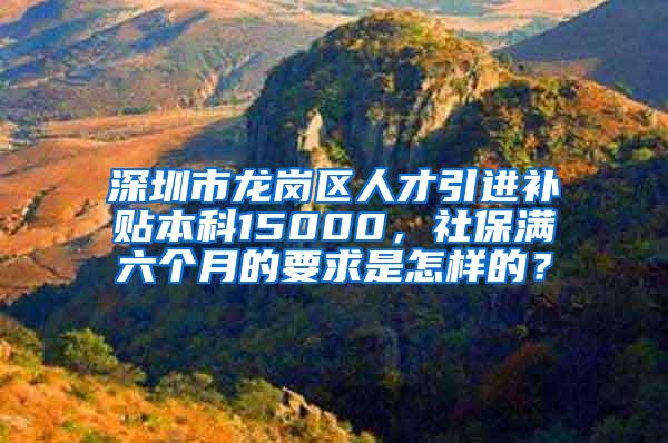 深圳市龙岗区人才引进补贴本科15000，社保满六个月的要求是怎样的？
