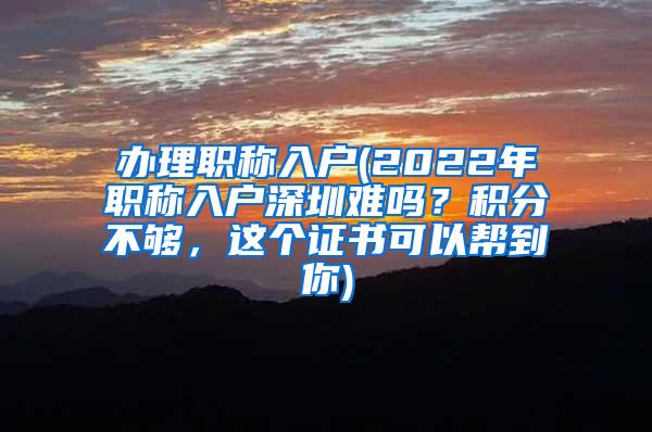 办理职称入户(2022年职称入户深圳难吗？积分不够，这个证书可以帮到你)