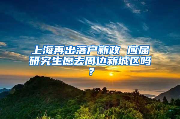 上海再出落户新政 应届研究生愿去周边新城区吗？