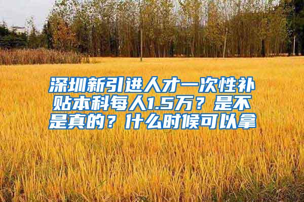 深圳新引进人才一次性补贴本科每人1.5万？是不是真的？什么时候可以拿