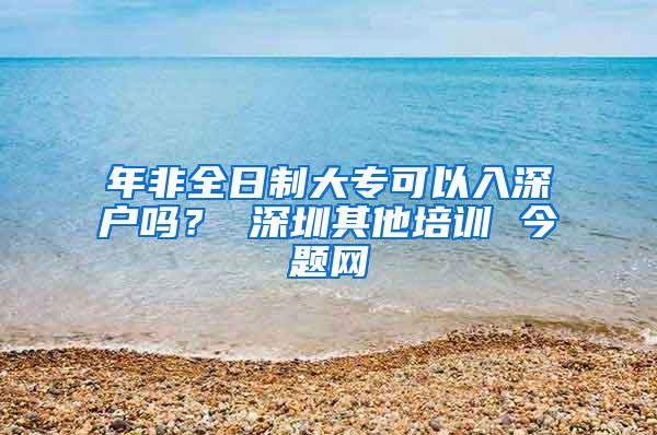 年非全日制大专可以入深户吗？ 深圳其他培训 今题网