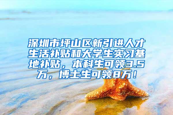 深圳市坪山区新引进人才生活补贴和大学生实习基地补贴，本科生可领3.5万，博士生可领8万！