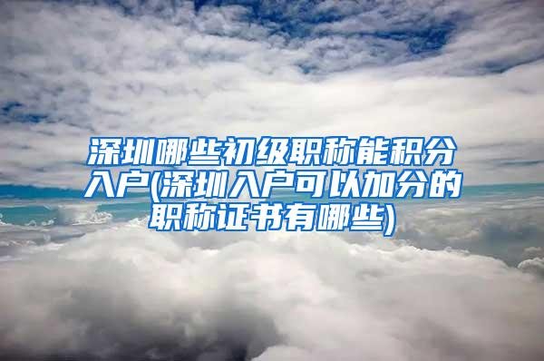 深圳哪些初级职称能积分入户(深圳入户可以加分的职称证书有哪些)
