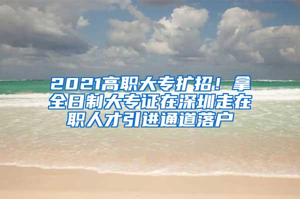 2021高职大专扩招！拿全日制大专证在深圳走在职人才引进通道落户