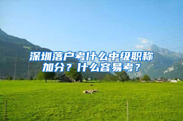 深圳落户考什么中级职称加分？什么容易考？