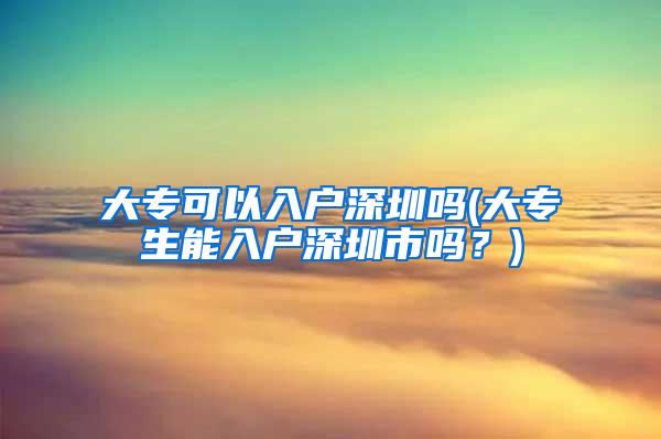 大专可以入户深圳吗(大专生能入户深圳市吗？)