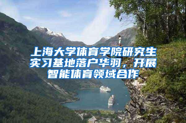 上海大学体育学院研究生实习基地落户华羽，开展智能体育领域合作