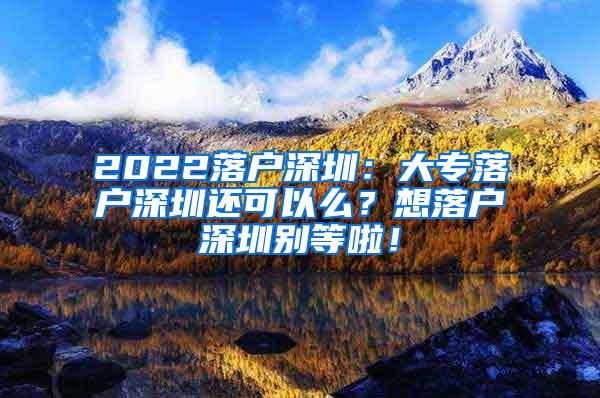 2022落户深圳：大专落户深圳还可以么？想落户深圳别等啦！