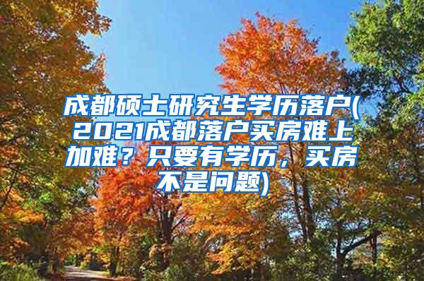 成都硕士研究生学历落户(2021成都落户买房难上加难？只要有学历，买房不是问题)