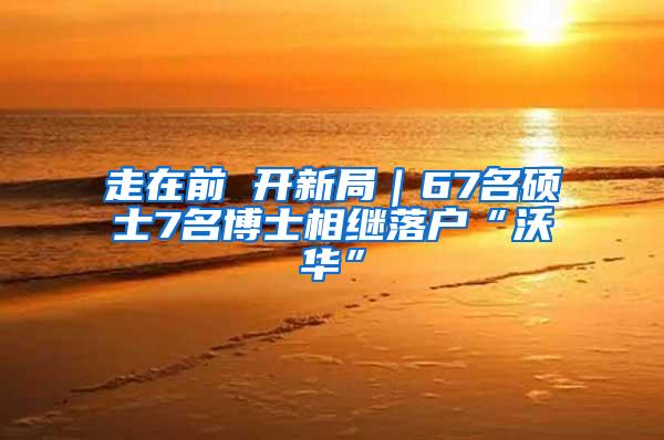 走在前 开新局｜67名硕士7名博士相继落户“沃华”