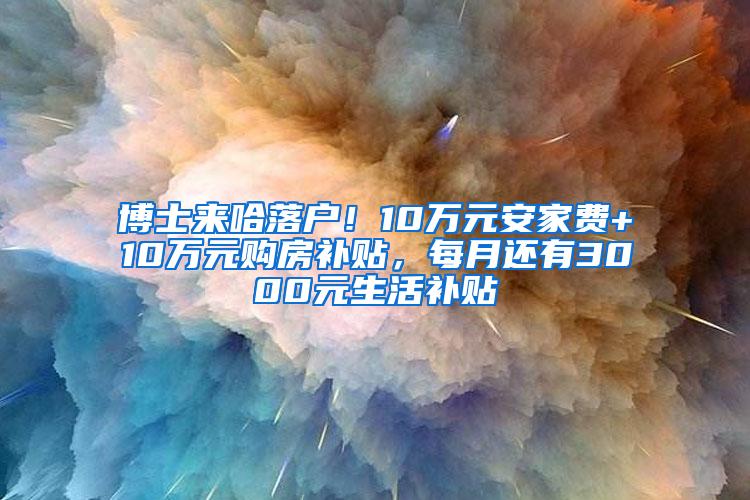 博士来哈落户！10万元安家费+10万元购房补贴，每月还有3000元生活补贴↘