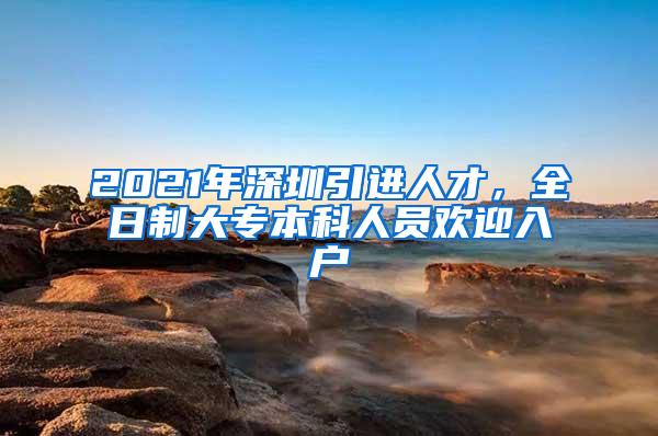 2021年深圳引进人才，全日制大专本科人员欢迎入户