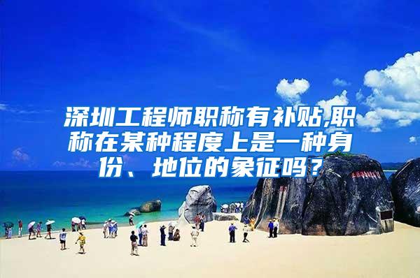深圳工程师职称有补贴,职称在某种程度上是一种身份、地位的象征吗？
