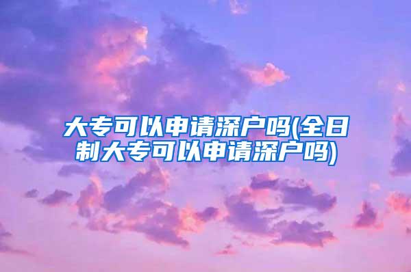 大专可以申请深户吗(全日制大专可以申请深户吗)