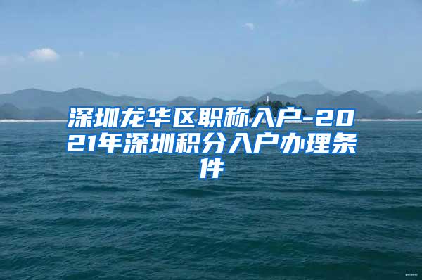 深圳龙华区职称入户-2021年深圳积分入户办理条件