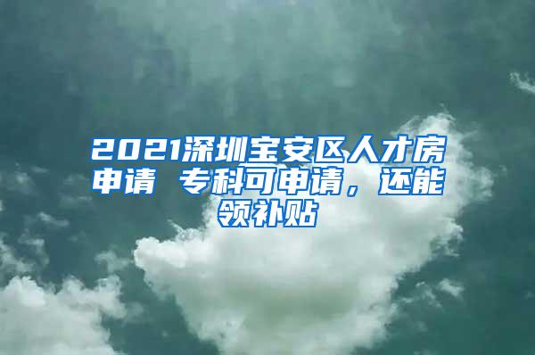 2021深圳宝安区人才房申请 专科可申请，还能领补贴