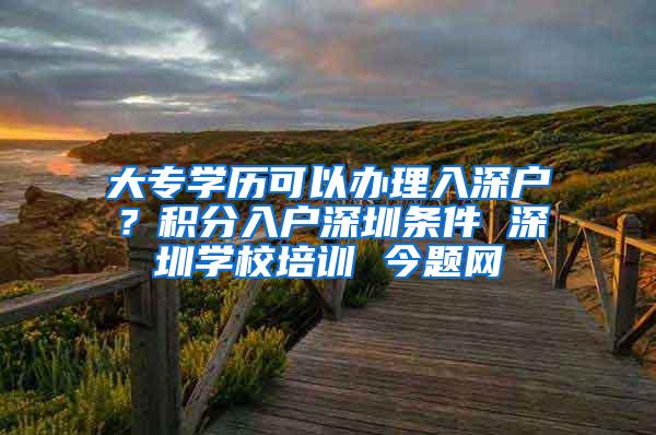 大专学历可以办理入深户？积分入户深圳条件 深圳学校培训 今题网