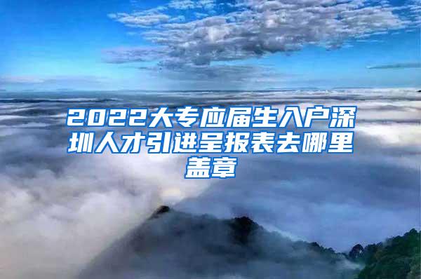 2022大专应届生入户深圳人才引进呈报表去哪里盖章
