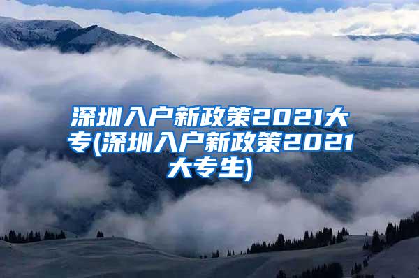 深圳入户新政策2021大专(深圳入户新政策2021大专生)