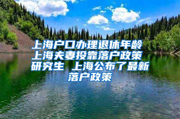 上海户口办理退休年龄 上海夫妻投靠落户政策 研究生 上海公布了最新落户政策