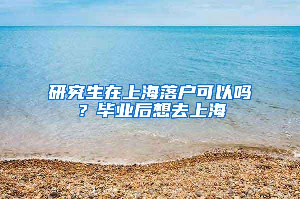 研究生在上海落户可以吗？毕业后想去上海
