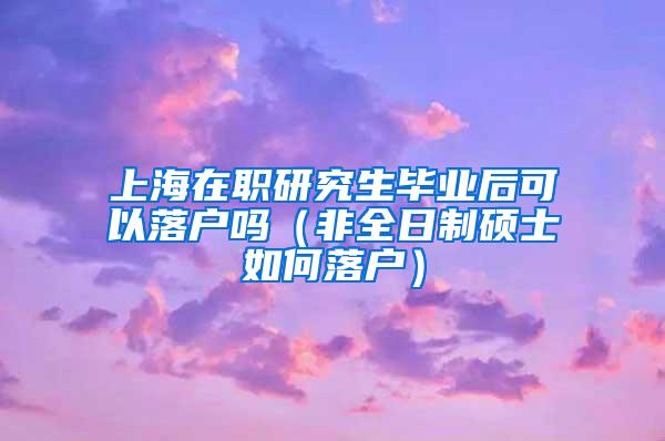 上海在职研究生毕业后可以落户吗（非全日制硕士如何落户）