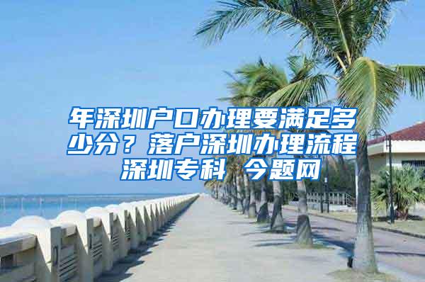 年深圳户口办理要满足多少分？落户深圳办理流程 深圳专科 今题网
