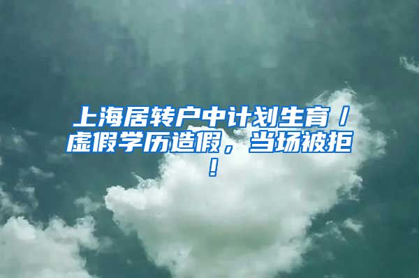 上海居转户中计划生育／虚假学历造假，当场被拒！