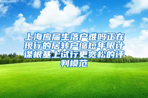 上海应届生落户难吗正在现行的居转户缩短年限计谋根基上试行更宽松的评判模范