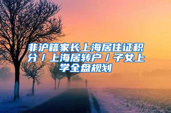 非沪籍家长上海居住证积分／上海居转户／子女上学全盘规划