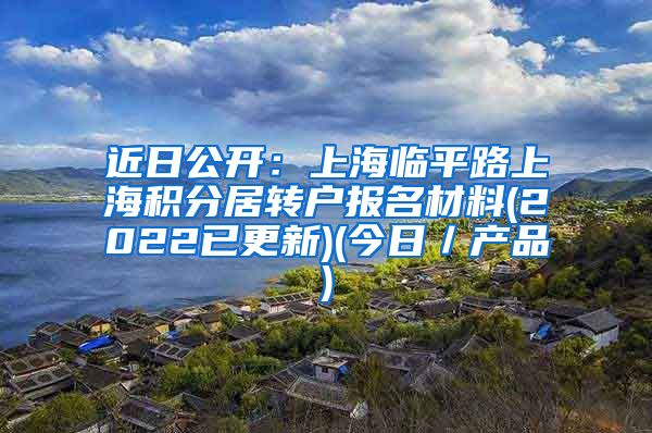 近日公开：上海临平路上海积分居转户报名材料(2022已更新)(今日／产品)