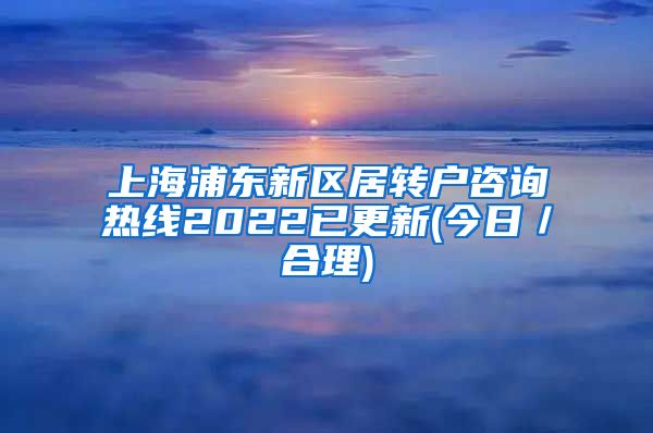 上海浦东新区居转户咨询热线2022已更新(今日／合理)