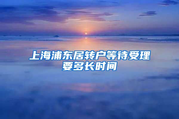 上海浦东居转户等待受理要多长时间