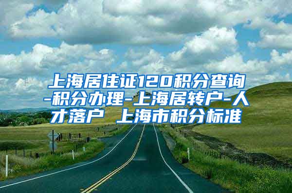 上海居住证120积分查询-积分办理-上海居转户-人才落户 上海市积分标准